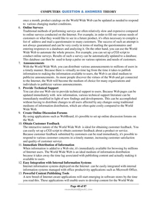 COMPUTERS: QUESTION & ANSWERS THEORY
Page 40 of 87
rmmakaha@gmail.com
once a month, product catalogs on the World Wide Web can be updated as needed to respond
to various changing market conditions.
6. Online Surveys
Traditional methods of performing surveys are often relatively slow and expensive compared
to online surveys conducted on the Internet. For example, in order to fill out various needs of
customers or what they would like to see in a future product, it's often necessary to compile a
list of address and mail a questionnaire to many customers. The success of such an attempt is
not always guaranteed and can be very costly in terms of mailing the questionnaires and
entering responses to a databases and analyzing it. On the other hand, you can use the World
Wide Web to automate the whole process. For example, you can set up a CGI script to
conduct online surveys. Results of such a survey can be automatically updated to a database.
This database can then be used to keep a pulse on various opinions and needs of customers.
7. Announcements
With the World Wide Web, you can distribute various announcements to millions of users in
a timely manner. Because there is virtually no time lag from the time it takes to publish
information to making the information available to users, the Web is an ideal medium to
publicize announcements. As more people discover the virtues of the Web and get connected
to the Internet, the Web will become the medium of choice for many organizations and
individuals to publicize various announcements.
8. Provide Technical Support
You can also use Web site to provide technical support to users. Because Web pages can be
updated immediately with new information, various technical support literature can be
immediately modified in light of new findings and developments. This can be accomplished
without having to distribute changes to all users affected by any changes using traditional
mediums of information distribution, which are often quite costly compared to the World
Wide Web.
9. Create Online Discussion Forums
By using applications such as WebBoard, it's possible to set up online discussion forums on
the Web.
10. Obtain Customer Feedback
The interactive nature of the World Wide Web is ideal for obtaining customer feedback. You
can easily set up a CGI script to obtain customer feedback about a product or service.
Because customer feedback submitted by customers can be read immediately, it's possible to
respond to various customer concerns in a timely manner, increasing customer satisfaction
and quality of customer service.
11. Immediate Distribution of Information
When information is added to a Web site, it's immediately available for browsing by millions
of Internet users. The World Wide Web is an ideal medium of information distribution
because it takes away the time lag associated with publishing content and actually making it
available to users
12. Easy Integration with Internal Information Systems
Internet information systems deployed on the Internet can be easily integrated with internal
information systems managed with office productivity applications such as Microsoft Office.
13. Powerful Content Publishing Tools
A new breed of Internet aware applications will start emerging in software stores by the time
you read this. These applications will enable users to develop content for the World Wide
 