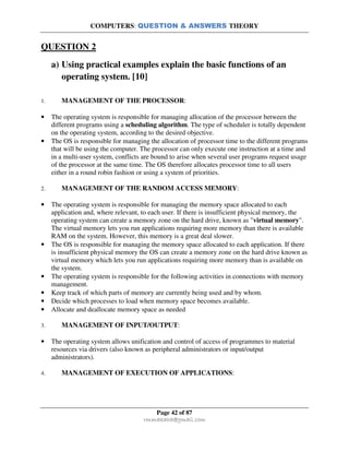COMPUTERS: QUESTION & ANSWERS THEORY
Page 42 of 87
rmmakaha@gmail.com
QUESTION 2
a) Using practical examples explain the basic functions of an
operating system. [10]
1. MANAGEMENT OF THE PROCESSOR:
• The operating system is responsible for managing allocation of the processor between the
different programs using a scheduling algorithm. The type of scheduler is totally dependent
on the operating system, according to the desired objective.
• The OS is responsible for managing the allocation of processor time to the different programs
that will be using the computer. The processor can only execute one instruction at a time and
in a multi-user system, conflicts are bound to arise when several user programs request usage
of the processor at the same time. The OS therefore allocates processor time to all users
either in a round robin fashion or using a system of priorities.
2. MANAGEMENT OF THE RANDOM ACCESS MEMORY:
• The operating system is responsible for managing the memory space allocated to each
application and, where relevant, to each user. If there is insufficient physical memory, the
operating system can create a memory zone on the hard drive, known as "virtual memory".
The virtual memory lets you run applications requiring more memory than there is available
RAM on the system. However, this memory is a great deal slower.
• The OS is responsible for managing the memory space allocated to each application. If there
is insufficient physical memory the OS can create a memory zone on the hard drive known as
virtual memory which lets you run applications requiring more memory than is available on
the system.
• The operating system is responsible for the following activities in connections with memory
management.
• Keep track of which parts of memory are currently being used and by whom.
• Decide which processes to load when memory space becomes available.
• Allocate and deallocate memory space as needed
3. MANAGEMENT OF INPUT/OUTPUT:
• The operating system allows unification and control of access of programmes to material
resources via drivers (also known as peripheral administrators or input/output
administrators).
4. MANAGEMENT OF EXECUTION OF APPLICATIONS:
 
