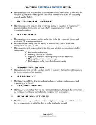 COMPUTERS: QUESTION & ANSWERS THEORY
Page 43 of 87
rmmakaha@gmail.com
• The operating system is responsible for smooth execution of applications by allocating the
resources required for them to operate. This means an application that is not responding
correctly can be "killed".
5. MANAGEMENT OF AUTHORISATIONS:
• The operating system is responsible for security relating to execution of programmes by
guaranteeing that the resources are used only by programs and users with the
relevantauthorizations.
6. FILE MANAGEMENT:
• The operating system manages reading and writing in the file system and the user and
application file access authorizations.
• The OS manages reading from and writing to files and also controls the creation,
manipulation and access to files.
• The operating system is responsible for the following activities in connections with file
management:
File creation and deletion
Directory creation and deletion
Support of primitives for manipulating files and directories
Mapping files onto secondary storage
File backup on stable (nonvolatile) storage media
7. INFORMATION MANAGEMENT:
• The operating system provides a certain number of indicators that can be used to diagnose
the correct operation of the machine.
8. ERROR DETECTION
• The OS is responsible for detecting and any hardware or software malfunctioning and
reporting them to the user
9. USER/SYSTEM INTERFACE
• The OS acts as an interface between the computer and the user, hiding all the complexities of
the computer from the user and making the computer more user friendly
10. PREPARATION OF A SYSTEM LOG
• The OS compiles a report on the events that take place in a computer from the time a user
logs on to a computer, what he/she does up to the time he/she logs off
 