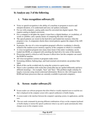 COMPUTERS: QUESTION & ANSWERS THEORY
Page 46 of 87
rmmakaha@gmail.com
b) Analyze any 3 of the following
i. Voice recognition software.[5]
• Voice or speech recognition is the ability of a machine or program to receive and
interpret dictation, or to understand and carry out spoken commands.
• For use with computers, analog audio must be converted into digital signals. This
requires analog-to-digital conversion.
• For a computer to decipher the signal, it must have a digital database, or vocabulary, of
words or syllables, and a speedy means of comparing this data with signals.
• The speech patterns are stored on the hard drive and loaded into memory when the
program is run. A comparator checks these stored patterns against the output of the A/D
converter.
• In practice, the size of a voice-recognition program's effective vocabulary is directly
related to the random access memory capacity of the computer in which it is installed.
• A voice-recognition program runs many times faster if the entire vocabulary can be
loaded into RAM, as compared with searching the hard drive for some of the matches.
• Processing speed is critical as well, because it affects how fast the computer can search
the RAM for matches.
• All voice-recognition systems or programs make errors.
• Screaming children, barking dogs, and loud external conversations can produce false
input.
• Much of this can be avoided only by using the system in a quiet room.
• There is also a problem with words that sound alike but are spelled differently and have
different meanings -- for example, "hear" and "here." This problem might someday be
largely overcome using stored contextual information. However, this will require more
RAM and faster processors than are currently available in personal computers.
ii. Screen reader software.[5]
• Screen readers are software programs that allow blind or visually impaired users to read the text
that is displayed on the computer screen with a speech synthesizer or braille display.
• A screen reader is the interface between the computer's operating system, its applications, and the
user.
• The user sends commands by pressing different combinations of keys on the computer keyboard
or braille display to instruct the speech synthesizer what to say and to speak automatically when
changes occur on the computer screen.
 