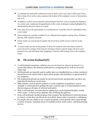 COMPUTERS: QUESTION & ANSWERS THEORY
Page 47 of 87
rmmakaha@gmail.com
• A command can instruct the synthesizer to read or spell a word, read a line or full screen of text,
find a string of text on the screen, announce the location of the computer's cursor or focused item,
and so on.
• In addition, it allows users to perform more advanced functions, such as locating text displayed
in a certain color, reading pre-designated parts of the screen on demand, reading highlighted text,
and identifying the active choice in a menu.
• Users may also use the spell checker in a word processor or read the cells of a spreadsheet with a
screen reader.
• Screen readers are currently available for use with personal computers running Linux, Windows,
and mac, IOS, Android, and more.
• Screen readers are used mainly by people who do not have useful vision to read text on the
screen.
• A screen reader can also be the product of choice for someone with vision that is useful for
travel, but not for reading. In the long run, learning to listen to speech output will prove more
productive for such individuals than struggling to read text while leaning close to the computer
screen.
iii. On screen keyboard.[5]
• A soft keyboard (sometimes called an onscreen keyboard or software keyboard ) is a
system that replaces the hardware keyboard on a computing device with an on-screen
image map .
• Soft keyboards are typically used to enable input on a handheld device so that a keyboard
doesn't have to be carried with it, and to allow people with disabilities or special needs to
use computers.
• The displayed keyboard can usually be moved and resized, and generally can allow any
input that the hardware version does.
• Other features, such as speech synthesis or word completion or prediction, may be
included. A soft keyboard is perhaps the most common type of virtual keyboard (a term
that encompasses all types of software keyboards).
• With a soft keyboard, you enter data by tapping keys on the keyboard display, usually
with a stylus , so that accuracy depends only on hitting the right key.
• Some soft keyboards include programs that recognize the likelihood of certain keystrokes
in context, so that they can choose the most likely choice when a keystroke is ambiguous.
• For people who are unable to use a regular keyboard, soft keyboards allow input through
a variety of means, including mouse or trackball control, touch screen , and head-pointing
devices.
 
