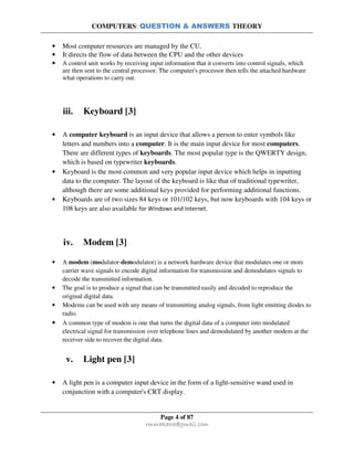 COMPUTERS: QUESTION & ANSWERS THEORY
Page 4 of 87
rmmakaha@gmail.com
• Most computer resources are managed by the CU.
• It directs the flow of data between the CPU and the other devices
• A control unit works by receiving input information that it converts into control signals, which
are then sent to the central processor. The computer's processor then tells the attached hardware
what operations to carry out.
iii. Keyboard [3]
• A computer keyboard is an input device that allows a person to enter symbols like
letters and numbers into a computer. It is the main input device for most computers.
There are different types of keyboards. The most popular type is the QWERTY design,
which is based on typewriter keyboards.
• Keyboard is the most common and very popular input device which helps in inputting
data to the computer. The layout of the keyboard is like that of traditional typewriter,
although there are some additional keys provided for performing additional functions.
• Keyboards are of two sizes 84 keys or 101/102 keys, but now keyboards with 104 keys or
108 keys are also available for Windows and Internet.
iv. Modem [3]
• A modem (modulator-demodulator) is a network hardware device that modulates one or more
carrier wave signals to encode digital information for transmission and demodulates signals to
decode the transmitted information.
• The goal is to produce a signal that can be transmitted easily and decoded to reproduce the
original digital data.
• Modems can be used with any means of transmitting analog signals, from light emitting diodes to
radio.
• A common type of modem is one that turns the digital data of a computer into modulated
electrical signal for transmission over telephone lines and demodulated by another modem at the
receiver side to recover the digital data.
v. Light pen [3]
• A light pen is a computer input device in the form of a light-sensitive wand used in
conjunction with a computer's CRT display.
 
