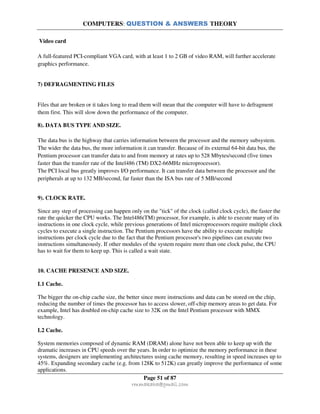 COMPUTERS: QUESTION & ANSWERS THEORY
Page 51 of 87
rmmakaha@gmail.com
Video card
A full-featured PCI-compliant VGA card, with at least 1 to 2 GB of video RAM, will further accelerate
graphics performance.
7) DEFRAGMENTING FILES
Files that are broken or it takes long to read them will mean that the computer will have to defragment
them first. This will slow down the performance of the computer.
8). DATA BUS TYPE AND SIZE.
The data bus is the highway that carries information between the processor and the memory subsystem.
The wider the data bus, the more information it can transfer. Because of its external 64-bit data bus, the
Pentium processor can transfer data to and from memory at rates up to 528 Mbytes/second (five times
faster than the transfer rate of the Intel486 (TM) DX2-66MHz microprocessor).
The PCI local bus greatly improves I/O performance. It can transfer data between the processor and the
peripherals at up to 132 MB/second, far faster than the ISA bus rate of 5 MB/second
9). CLOCK RATE.
Since any step of processing can happen only on the "tick" of the clock (called clock cycle), the faster the
rate the quicker the CPU works. The Intel486(TM) processor, for example, is able to execute many of its
instructions in one clock cycle, while previous generations of Intel microprocessors require multiple clock
cycles to execute a single instruction. The Pentium processors have the ability to execute multiple
instructions per clock cycle due to the fact that the Pentium processor's two pipelines can execute two
instructions simultaneously. If other modules of the system require more than one clock pulse, the CPU
has to wait for them to keep up. This is called a wait state.
10. CACHE PRESENCE AND SIZE.
L1 Cache.
The bigger the on-chip cache size, the better since more instructions and data can be stored on the chip,
reducing the number of times the processor has to access slower, off-chip memory areas to get data. For
example, Intel has doubled on-chip cache size to 32K on the Intel Pentium processor with MMX
technology.
L2 Cache.
System memories composed of dynamic RAM (DRAM) alone have not been able to keep up with the
dramatic increases in CPU speeds over the years. In order to optimize the memory performance in these
systems, designers are implementing architectures using cache memory, resulting in speed increases up to
45%. Expanding secondary cache (e.g. from 128K to 512K) can greatly improve the performance of some
applications.
 