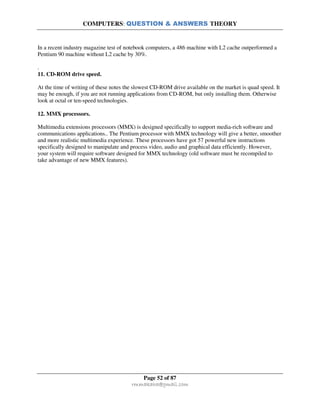COMPUTERS: QUESTION & ANSWERS THEORY
Page 52 of 87
rmmakaha@gmail.com
In a recent industry magazine test of notebook computers, a 486 machine with L2 cache outperformed a
Pentium 90 machine without L2 cache by 30%.
.
11. CD-ROM drive speed.
At the time of writing of these notes the slowest CD-ROM drive available on the market is quad speed. It
may be enough, if you are not running applications from CD-ROM, but only installing them. Otherwise
look at octal or ten-speed technologies.
12. MMX processors.
Multimedia extensions processors (MMX) is designed specifically to support media-rich software and
communications applications.. The Pentium processor with MMX technology will give a better, smoother
and more realistic multimedia experience. These processors have got 57 powerful new instructions
specifically designed to manipulate and process video, audio and graphical data efficiently. However,
your system will require software designed for MMX technology (old software must be recompiled to
take advantage of new MMX features).
 