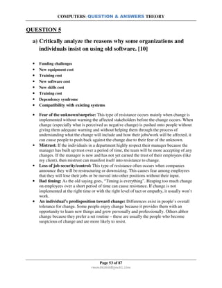 COMPUTERS: QUESTION & ANSWERS THEORY
Page 53 of 87
rmmakaha@gmail.com
QUESTION 5
a) Critically analyze the reasons why some organizations and
individuals insist on using old software. [10]
• Funding challenges
• New equipment cost
• Training cost
• New software cost
• New skills cost
• Training cost
• Dependency syndrome
• Compatibility with existing systems
• Fear of the unknown/surprise: This type of resistance occurs mainly when change is
implemented without warning the affected stakeholders before the change occurs. When
change (especially what is perceived as negative change) is pushed onto people without
giving them adequate warning and without helping them through the process of
understanding what the change will include and how their jobs/work will be affected, it
can cause people to push back against the change due to their fear of the unknown.
• Mistrust: If the individuals in a department highly respect their manager because the
manager has built up trust over a period of time, the team will be more accepting of any
changes. If the manager is new and has not yet earned the trust of their employees (like
my client), then mistrust can manifest itself into resistance to change.
• Loss of job security/control: This type of resistance often occurs when companies
announce they will be restructuring or downsizing. This causes fear among employees
that they will lose their jobs or be moved into other positions without their input.
• Bad timing: As the old saying goes, “Timing is everything”. Heaping too much change
on employees over a short period of time can cause resistance. If change is not
implemented at the right time or with the right level of tact or empathy, it usually won’t
work.
• An individual’s predisposition toward change: Differences exist in people’s overall
tolerance for change. Some people enjoy change because it provides them with an
opportunity to learn new things and grow personally and professionally. Others abhor
change because they prefer a set routine – these are usually the people who become
suspicious of change and are more likely to resist.
 