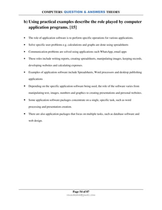 COMPUTERS: QUESTION & ANSWERS THEORY
Page 54 of 87
rmmakaha@gmail.com
b) Using practical examples describe the role played by computer
application programs. [15]
• The role of application software is to perform specific operations for various applications.
• Solve specific user problems e.g. calculations and graphs are done using spreadsheets
• Communication problems are solved using applications such WhatsApp, email apps
• These roles include writing reports, creating spreadsheets, manipulating images, keeping records,
developing websites and calculating expenses.
• Examples of application software include Spreadsheets, Word processors and desktop publishing
applications
• Depending on the specific application software being used, the role of the software varies from
manipulating text, images, numbers and graphics to creating presentations and personal websites.
• Some application software packages concentrate on a single, specific task, such as word
processing and presentation creation.
• There are also application packages that focus on multiple tasks, such as database software and
web design.
 