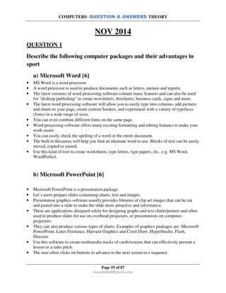 COMPUTERS: QUESTION & ANSWERS THEORY
Page 55 of 87
rmmakaha@gmail.com
NOV 2014
QUESTION 1
Describe the following computer packages and their advantages in
sport
a) Microsoft Word [6]
• MS Word is a word processor
• A word processor is used to produce documents such as letters, memos and reports.
• The latest versions of word processing software contain many features and can also be used
for "desktop publishing" to create newsletters, brochures, business cards, signs and more.
• The latest word processing software will allow you to easily type into columns, add pictures
and charts to your page, create custom borders, and experiment with a variety of typefaces
(fonts) in a wide range of sizes.
• You can even combine different fonts on the same page.
• Word processing software offers many exciting formatting and editing features to make your
work easier.
• You can easily check the spelling of a word or the entire document.
• The built in thesaurus will help you find an alternate word to use. Blocks of text can be easily
moved, copied or erased.
• Use this kind of tool to create worksheets, type letters, type papers, etc., e.g. MS Word,
WordPerfect,
b) Microsoft PowerPoint [6]
• Microsoft PowerPoint is a presentation package
• Let’s users prepare slides containing charts, text and images.
• Presentation graphics software usually provides libraries of clip art images that can be cut
and pasted into a slide to make the slide more attractive and informative.
• These are applications designed solely for designing graphs and text charts/posters and often
used to produce slides for use on overhead projectors, or presentations on computer-
projectors.
• They can also produce various types of charts. Examples of graphics packages are: Microsoft
PowerPoint, Lotus Freelance, Harvard Graphics and Corel Draw, HyperStudio, Flash,
Director.
• Use this software to create multimedia stacks of cards/screens that can effectively present a
lesson or a sales pitch.
• The user often clicks on buttons to advance to the next screen in a sequence
 