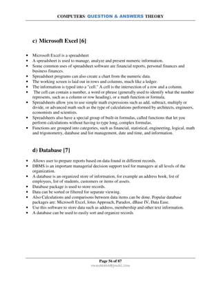COMPUTERS: QUESTION & ANSWERS THEORY
Page 56 of 87
rmmakaha@gmail.com
c) Microsoft Excel [6]
• Microsoft Excel is a spreadsheet
• A spreadsheet is used to manage, analyze and present numeric information.
• Some common uses of spreadsheet software are financial reports, personal finances and
business finances.
• Spreadsheet programs can also create a chart from the numeric data.
• The working screen is laid out in rows and columns, much like a ledger.
• The information is typed into a "cell." A cell is the intersection of a row and a column.
• The cell can contain a number, a word or phrase (generally used to identify what the number
represents, such as a column or row heading), or a math function or formula.
• Spreadsheets allow you to use simple math expressions such as add, subtract, multiply or
divide, or advanced math such as the type of calculations performed by architects, engineers,
economists and scientists.
• Spreadsheets also have a special group of built-in formulas, called functions that let you
perform calculations without having to type long, complex formulas.
• Functions are grouped into categories, such as financial, statistical, engineering, logical, math
and trigonometry, database and list management, date and time, and information.
d) Database [7]
• Allows user to prepare reports based on data found in different records.
• DBMS is an important managerial decision support tool for managers at all levels of the
organization.
• A database is an organized store of information, for example an address book, list of
employees, list of students, customers or items of assets.
• Database package is used to store records.
• Data can be sorted or filtered for separate viewing.
• Also Calculations and comparisons between data items can be done. Popular database
packages are: Microsoft Excel, lotus Approach, Paradox, dBase IV, Data Ease.
• Use this software to store data such as address, membership and other text information.
• A database can be used to easily sort and organize records
 