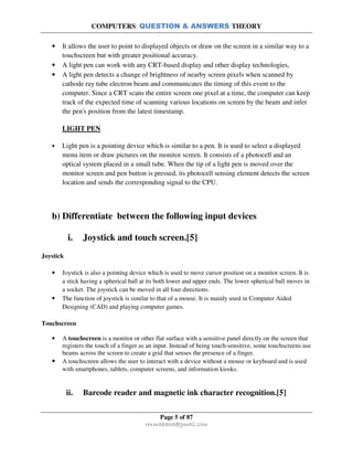COMPUTERS: QUESTION & ANSWERS THEORY
Page 5 of 87
rmmakaha@gmail.com
• It allows the user to point to displayed objects or draw on the screen in a similar way to a
touchscreen but with greater positional accuracy.
• A light pen can work with any CRT-based display and other display technologies,
• A light pen detects a change of brightness of nearby screen pixels when scanned by
cathode ray tube electron beam and communicates the timing of this event to the
computer. Since a CRT scans the entire screen one pixel at a time, the computer can keep
track of the expected time of scanning various locations on screen by the beam and infer
the pen's position from the latest timestamp.
LIGHT PEN
• Light pen is a pointing device which is similar to a pen. It is used to select a displayed
menu item or draw pictures on the monitor screen. It consists of a photocell and an
optical system placed in a small tube. When the tip of a light pen is moved over the
monitor screen and pen button is pressed, its photocell sensing element detects the screen
location and sends the corresponding signal to the CPU.
b) Differentiate between the following input devices
i. Joystick and touch screen.[5]
Joystick
• Joystick is also a pointing device which is used to move cursor position on a monitor screen. It is
a stick having a spherical ball at its both lower and upper ends. The lower spherical ball moves in
a socket. The joystick can be moved in all four directions.
• The function of joystick is similar to that of a mouse. It is mainly used in Computer Aided
Designing (CAD) and playing computer games.
Touchscreen
• A touchscreen is a monitor or other flat surface with a sensitive panel directly on the screen that
registers the touch of a finger as an input. Instead of being touch-sensitive, some touchscreens use
beams across the screen to create a grid that senses the presence of a finger.
• A touchscreen allows the user to interact with a device without a mouse or keyboard and is used
with smartphones, tablets, computer screens, and information kiosks.
ii. Barcode reader and magnetic ink character recognition.[5]
 