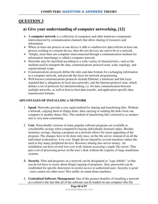 COMPUTERS: QUESTION & ANSWERS THEORY
Page 60 of 87
rmmakaha@gmail.com
QUESTION 3
a) Give your understanding of computer networking. [12]
A computer network is a collection of computers and other hardware components
interconnected by communication channels that allow sharing of resources and
information
Where at least one process in one device is able to send/receive data to/from at least one
process residing in a remote device, then the two devices are said to be in a network.
Simply, more than one computer interconnected through a communication medium for
information interchange is called a computer network.
Networks may be classified according to a wide variety of characteristics, such as the
medium used to transport the data, communications protocol used, scale, topology, and
organizational scope.
Communications protocols define the rules and data formats for exchanging information
in a computer network, and provide the basis for network programming.
Well-known communications protocols include Ethernet, a hardware and link layer
standard that is ubiquitous in local area networks, and the Internet protocol suite, which
defines a set of protocols for internetworking, i.e. for data communication between
multiple networks, as well as host-to-host data transfer, and application-specific data
transmission formats.
ADVANTAGES OF INSTALLING A NETWORK
1. Speed. Networks provide a very rapid method for sharing and transferring files. Without
a network, copying them to floppy disks, then carrying or sending the disks from one
computer to another shares files. This method of transferring files (referred to as sneaker-
net) is very time-consuming.
2. Cost. Networkable versions of many popular software programs are available at
considerable savings when compared to buying individually licensed copies. Besides
monetary savings, sharing a program on a network allows for easier upgrading of the
program. The changes have to be done only once, on the file server, instead of on all the
individual workstations. Low cost. Single device shared by several machines reduce the
need to buy many peripheral devices. Resource sharing also serves money. An
installation can have several low-cost work stations accessing a single file-server. That
puts a lot of processing power on the user’s desk without the expense of large mainframe
systems.
3. Security. Files and programs on a network can be designated as "copy inhibit," so that
you do not have to worry about illegal copying of programs. Also, passwords can be
established for specific directories to restrict access to authorized users. Security is good
- users cannot see other users' files unlike on stand-alone machines.
4. Centralized Software Management. One of the greatest benefits of installing a network
at a school is the fact that all of the software can be loaded on one computer (the file
 