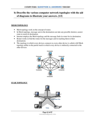 COMPUTERS: QUESTION & ANSWERS THEORY
Page 63 of 87
rmmakaha@gmail.com
b) Describe the various computer network topologies with the aid
of diagrams to illustrate your answers. [13]
MESH TOPOLOGY
• Mesh topology work on the concept of routes.
• In Mesh topology, message sent to the destination can take any possible shortest, easiest
route to reach its destination.
• Internet employs the Mesh topology and the message finds its route for its destination.
• Router works in find the routes for the messages and in reaching them to their
destinations
• The topology in which every devices connects to every other device is called a full Mesh
topology unlike in the partial mesh in which every device is indirectly connected to the
other devices.
STAR TOPOLOGY
 