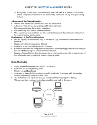 COMPUTERS: QUESTION & ANSWERS THEORY
Page 65 of 87
rmmakaha@gmail.com
Each packet is send with a receiver identification code that is an address of destination
and all computers on the network are permanently on the alert for any messages coming
to them.
Advantages of Bus Network/topology
• When a node breaks down, the network does not break down.
• A bus uses relatively less cables compared to other topologies
• Direct communication due to direct connection.
• Fast processing since there is no Host computer
• Once a cable has been laid down any new equipment can easily be connected to the network
by a simple tapping into the cable.
Disadvantages of Bus Network/topology
• In a bus topology it is not always easy to add a node. [E.g. installation of extra tap in thick
Ethernet].
• Diagnosis/trouble shooting can be difficult.
• Expensive to run [several processors] – Detectors.
• Communication between components of the network traveling in opposite direction along the
bus can collide causing loss of transmitted information.
• Because of this collision a detection system has to be present to control the re-transmission of
lost information thereby making it a more expensive option
RING NETWORK
• A ring network has nodes connected in a circular way.
• Each node has two neighboring nodes
• Data flow is unidirectional.
• A message is forwarded in one direction until it reaches the destination with intermediate
nodes acting as relay [store & forward] units.
• The destination node copies the message and passes the message again to the ring.
• This message then continues to circulate around the ring back to the source.
 