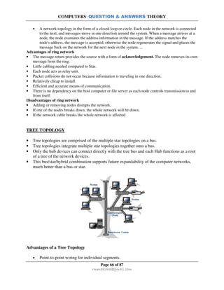 COMPUTERS: QUESTION & ANSWERS THEORY
Page 66 of 87
rmmakaha@gmail.com
• A network topology in the form of a closed loop or circle. Each node in the network is connected
to the next, and messages move in one direction around the system. When a message arrives at a
node, the node examines the address information in the message. If the address matches the
node's address, the message is accepted; otherwise the node regenerates the signal and places the
message back on the network for the next node in the system. ...
Advantages of ring network
• The message return provides the source with a form of acknowledgement. The node removes its own
message from the ring.
• Little cabling needed compared to Star.
• Each node acts as relay unit.
• Packet collisions do not occur because information is traveling in one direction.
• Relatively cheap to install.
• Efficient and accurate means of communication.
• There is no dependency on the host computer or file server as each node controls transmission to and
from itself.
Disadvantages of ring network
• Adding or removing nodes disrupts the network.
• If one of the nodes breaks down, the whole network will be down.
• If the network cable breaks the whole network is affected
TREE TOPOLOGY
• Tree topologies are comprised of the multiple star topologies on a bus.
• Tree topologies integrate multiple star topologies together onto a bus.
• Only the hub devices can connect directly with the tree bus and each Hub functions as a root
of a tree of the network devices.
• This bus/star/hybrid combination supports future expandability of the computer networks,
much better than a bus or star.
Advantages of a Tree Topology
• Point-to-point wiring for individual segments.
 