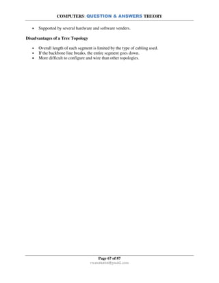 COMPUTERS: QUESTION & ANSWERS THEORY
Page 67 of 87
rmmakaha@gmail.com
• Supported by several hardware and software venders.
Disadvantages of a Tree Topology
• Overall length of each segment is limited by the type of cabling used.
• If the backbone line breaks, the entire segment goes down.
• More difficult to configure and wire than other topologies.
 