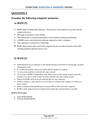COMPUTERS: QUESTION & ANSWERS THEORY
Page 68 of 87
rmmakaha@gmail.com
QUESTION 4
Examine the following computer memories
a) ROM [5]
• ROM stands for Read Only Memory. The memory from which we can only read but
cannot write on it.
• This type of memory is non-volatile.
• The information is stored permanently in such memories during manufacture.
• A ROM, stores such instructions that are required to start a computer.
• This operation is referred to as bootstrap.
• ROM chips are not only used in the computer but also in other electronic items like
washing machine and microwave oven
b) RAM [5]
• RAM (Random Access Memory) is the internal memory of the CPU for storing data, program
and program result.
• It is read/write memory which stores data until the machine is working.
• As soon as the machine is switched off, data is erased.
• Access time in RAM is independent of the address that is, each storage location inside the
memory is as easy to reach as other locations and takes the same amount of time.
• Data in the RAM can be accessed randomly but it is very expensive.
• RAM is volatile, i.e. data stored in it is lost when we switch off the computer or if there is a
power failure.
• Hence a backup uninterruptible power system (UPS) is often used with computers.
• RAM is small, both in terms of its physical size and in the amount of data it can hold.
RAM is of two types
• Static RAM (SRAM)
• Dynamic RAM (DRAM)
 
