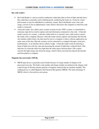 COMPUTERS: QUESTION & ANSWERS THEORY
Page 6 of 87
rmmakaha@gmail.com
Bar code readers
• Bar Code Reader is a device used for reading bar coded data (data in form of light and dark lines).
Bar coded data is generally used in labeling goods, numbering the books etc. It may be a hand
held scanner or may be embedded in a stationary scanner. Bar Code Reader scans a bar code
image, converts it into an alphanumeric value which is then fed to the computer to which bar code
reader is connected.
• A barcode reader, also called a price scanner or point-of-sale ( POS ) scanner, is a hand-held or
stationary input device used to capture and read information contained in a bar code . A barcode
reader consists of a scanner , a decoder (either built-in or external), and a cable used to connect
the reader with a computer. Because a barcode reader merely captures and translates the barcode
into numbers and/or letters, the data must be sent to a computer so that a software application can
make sense of the data. Barcode scanners can be connected to a computer through a serial port ,
keyboard port , or an interface device called a wedge . A barcode reader works by directing a
beam of light across the bar code and measuring the amount of light that is reflected back. (The
dark bars on a barcode reflect less light than the white spaces between them.) The scanner
converts the light energy into electrical energy, which is then converted into data by the decoder
and forwarded to a computer.
Magnetic ink card reader (MICR)
• MICR input device is generally used in banks because of a large number of cheques to be
processed every day. The bank's code number and cheque number are printed on the cheques with
a special type of ink that contains particles of magnetic material that are machine readable. This
reading process is called Magnetic Ink Character Recognition (MICR). The main advantage of
MICR is that it is fast and less error prone.
 