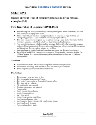 COMPUTERS: QUESTION & ANSWERS THEORY
Page 70 of 87
rmmakaha@gmail.com
QUESTION 5
Discuss any four types of computer generations giving relevant
examples. [25]
First Generation of Computers (1942-1955)
• The first computers used vacuum tubes for circuitry and magnetic drums for memory, and were
often enormous, taking up entire rooms.
• These were inefficient materials which generated a lot of heat, sucked huge electricity and
subsequently generated a lot of heat which caused ongoing breakdowns.
• They were very expensive to operate and in addition to using a great deal of electricity, the first
computers generated a lot of heat, which was often the cause of malfunctions.
• First generation computers relied on machine language, the lowest-level programming language
understood by computers, to perform operations, and they could only solve one problem at a time,
and it could take days or weeks to set-up a new problem.
• Input was based on punched cards and paper tape, and output was displayed on printouts.
• The UNIVAC and ENIAC computers are examples of first-generation computing devices. The
UNIVAC was the first commercial computer delivered to a business client, the U.S. Census
Bureau in 1951.
Advantages
• Vacuum tubes were the only electronic component available during those days.
• Vacuum tube technology made possible to make electronic digital computers.
• These computers could calculate data in millisecond.
Disadvantages
• The computers were very large in size.
• They consumed a large amount of energy.
• They heated very soon due to thousands of vacuum tubes.
• They were not very reliable.
• Air conditioning was required.
• Constant maintenance was required.
• Non-portable.
• Costly commercial production.
• Limited commercial use.
• Very slow speed.
• Limited programming capabilities.
• Used machine language only.
• Used magnetic drums which provide very less data storage.
• Used punch cards for input.
• Not versatile and very faulty.
 