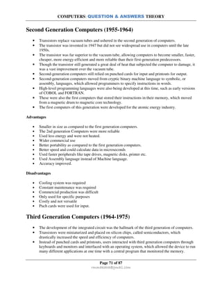 COMPUTERS: QUESTION & ANSWERS THEORY
Page 71 of 87
rmmakaha@gmail.com
Second Generation Computers (1955-1964)
• Transistors replace vacuum tubes and ushered in the second generation of computers.
• The transistor was invented in 1947 but did not see widespread use in computers until the late
1950s.
• The transistor was far superior to the vacuum tube, allowing computers to become smaller, faster,
cheaper, more energy-efficient and more reliable than their first-generation predecessors.
• Though the transistor still generated a great deal of heat that subjected the computer to damage, it
was a vast improvement over the vacuum tube.
• Second-generation computers still relied on punched cards for input and printouts for output.
• Second-generation computers moved from cryptic binary machine language to symbolic, or
assembly, languages, which allowed programmers to specify instructions in words.
• High-level programming languages were also being developed at this time, such as early versions
of COBOL and FORTRAN.
• These were also the first computers that stored their instructions in their memory, which moved
from a magnetic drum to magnetic core technology.
• The first computers of this generation were developed for the atomic energy industry.
Advantages
• Smaller in size as compared to the first generation computers.
• The 2nd generation Computers were more reliable
• Used less energy and were not heated.
• Wider commercial use
• Better portability as compared to the first generation computers.
• Better speed and could calculate data in microseconds
• Used faster peripherals like tape drives, magnetic disks, printer etc.
• Used Assembly language instead of Machine language.
• Accuracy improved.
Disadvantages
• Cooling system was required
• Constant maintenance was required
• Commercial production was difficult
• Only used for specific purposes
• Costly and not versatile
• Puch cards were used for input.
Third Generation Computers (1964-1975)
• The development of the integrated circuit was the hallmark of the third generation of computers.
• Transistors were miniaturized and placed on silicon chips, called semiconductors, which
drastically increased the speed and efficiency of computers.
• Instead of punched cards and printouts, users interacted with third generation computers through
keyboards and monitors and interfaced with an operating system, which allowed the device to run
many different applications at one time with a central program that monitored the memory.
 