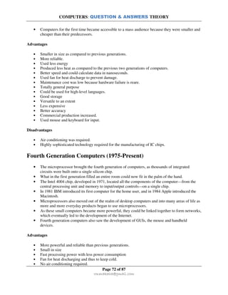 COMPUTERS: QUESTION & ANSWERS THEORY
Page 72 of 87
rmmakaha@gmail.com
• Computers for the first time became accessible to a mass audience because they were smaller and
cheaper than their predecessors.
Advantages
• Smaller in size as compared to previous generations.
• More reliable.
• Used less energy
• Produced less heat as compared to the previous two generations of computers.
• Better speed and could calculate data in nanoseconds.
• Used fan for heat discharge to prevent damage.
• Maintenance cost was low because hardware failure is reare.
• Totally general purpose
• Could be used for high-level languages.
• Good storage
• Versatile to an extent
• Less expensive
• Better accuracy
• Commercial production increased.
• Used mouse and keyboard for input.
Disadvantages
• Air conditioning was required.
• Highly sophisticated technology required for the manufacturing of IC chips.
Fourth Generation Computers (1975-Present)
• The microprocessor brought the fourth generation of computers, as thousands of integrated
circuits were built onto a single silicon chip.
• What in the first generation filled an entire room could now fit in the palm of the hand.
• The Intel 4004 chip, developed in 1971, located all the components of the computer—from the
central processing unit and memory to input/output controls—on a single chip.
• In 1981 IBM introduced its first computer for the home user, and in 1984 Apple introduced the
Macintosh.
• Microprocessors also moved out of the realm of desktop computers and into many areas of life as
more and more everyday products began to use microprocessors.
• As these small computers became more powerful, they could be linked together to form networks,
which eventually led to the development of the Internet.
• Fourth generation computers also saw the development of GUIs, the mouse and handheld
devices.
Advantages
• More powerful and reliable than previous generations.
• Small in size
• Fast processing power with less power consumption
• Fan for heat discharging and thus to keep cold.
• No air conditioning required.
 
