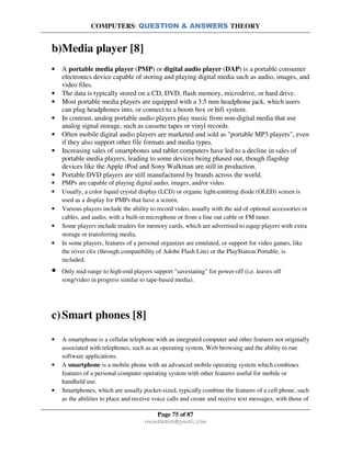 COMPUTERS: QUESTION & ANSWERS THEORY
Page 75 of 87
rmmakaha@gmail.com
b)Media player [8]
• A portable media player (PMP) or digital audio player (DAP) is a portable consumer
electronics device capable of storing and playing digital media such as audio, images, and
video files.
• The data is typically stored on a CD, DVD, flash memory, microdrive, or hard drive.
• Most portable media players are equipped with a 3.5 mm headphone jack, which users
can plug headphones into, or connect to a boom box or hifi system.
• In contrast, analog portable audio players play music from non-digital media that use
analog signal storage, such as cassette tapes or vinyl records.
• Often mobile digital audio players are marketed and sold as "portable MP3 players", even
if they also support other file formats and media types.
• Increasing sales of smartphones and tablet computers have led to a decline in sales of
portable media players, leading to some devices being phased out, though flagship
devices like the Apple iPod and Sony Walkman are still in production.
• Portable DVD players are still manufactured by brands across the world.
• PMPs are capable of playing digital audio, images, and/or video.
• Usually, a color liquid crystal display (LCD) or organic light-emitting diode (OLED) screen is
used as a display for PMPs that have a screen.
• Various players include the ability to record video, usually with the aid of optional accessories or
cables, and audio, with a built-in microphone or from a line out cable or FM tuner.
• Some players include readers for memory cards, which are advertised to equip players with extra
storage or transferring media.
• In some players, features of a personal organizer are emulated, or support for video games, like
the iriver clix (through compatibility of Adobe Flash Lite) or the PlayStation Portable, is
included.
• Only mid-range to high-end players support "savestating" for power-off (i.e. leaves off
song/video in progress similar to tape-based media).
c)Smart phones [8]
• A smartphone is a cellular telephone with an integrated computer and other features not originally
associated with telephones, such as an operating system, Web browsing and the ability to run
software applications.
• A smartphone is a mobile phone with an advanced mobile operating system which combines
features of a personal computer operating system with other features useful for mobile or
handheld use.
• Smartphones, which are usually pocket-sized, typically combine the features of a cell phone, such
as the abilities to place and receive voice calls and create and receive text messages, with those of
 