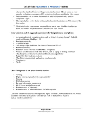 COMPUTERS: QUESTION & ANSWERS THEORY
Page 76 of 87
rmmakaha@gmail.com
other popular digital mobile devices like personal digital assistants (PDAs), such as an event
calendar, media player, video games, GPS navigation, digital camera and digital video camera.
• Most smartphones can access the Internet and can run a variety of third-party software
components ("apps").
• They typically have a color display with a graphical user interface that covers 70% or more of the
front surface.
• The display is often a touchscreen, which enables the user to use a virtual key board to type
words and numbers and press onscreen icons to activate "app" features.
Some vendor or analyst-suggested requirements for designation as a smartphone:
• A recognized mobile operating system, such as Nokia's Symbian, Google's Android,
Apple's iOS or the BlackBerry OS
• Internet connectivity
• A mobile browser
• The ability to sync more than one email account to the device
• Embedded memory
• Hardware and/or software-based QWERTY keyboard
• Wireless synchronization with other devices, such as laptop or desktop computers
• The ability to download applications and run them independently
• Support for third-party applications
• The ability to run multiple applications simultaneously
• Touchscreen
• Wi-Fi
Other smartphone or cell phone features include:
• Texting
• Digital cameras, typically with video capability
• Gaming
• Unified messaging
• Personal information management
• GPS (global positioning system)
• Remote control of computers
• Remote control of home or business electronic systems
Consumer smartphones evolved out of personal digital assistants (PDAs), rather than cell phones
around the turn of the 21st century, when devices such as the PalmPilot began to
include wireless connectivity
 