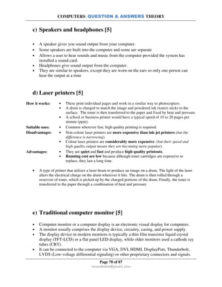 COMPUTERS: QUESTION & ANSWERS THEORY
Page 78 of 87
rmmakaha@gmail.com
c) Speakers and headphones [5]
• A speaker gives you sound output from your computer.
• Some speakers are built into the computer and some are separate
• Allows a user to hear sounds and music from the computer provided the system has
installed a sound card.
• Headphones give sound output from the computer.
• They are similar to speakers, except they are worn on the ears so only one person can
hear the output at a time
d) Laser printers [5]
How it works: • These print individual pages and work in a similar way to photocopiers.
• A drum is charged to match the image and powdered ink (toner) sticks to the
surface. The toner is then transferred to the paper and fixed by heat and pressure.
• A school or business printer would have a typical speed of 10 to 20 pages per
minute (ppm).
Suitable uses: • Common wherever fast, high quality printing is required.
Disadvantages: • Non-colour laser printers are more expensive than ink-jet printers (but the
difference is narrowing).
• Colour laser printers are considerably more expensive. (but their speed and
high quality output means they are becoming more popular).
Advantages: • They are quiet and fast and produce high quality printouts.
• Running cost are low because although toner cartridges are expensive to
replace, they last a long time.
• A type of printer that utilizes a laser beam to produce an image on a drum. The light of the laser
alters the electrical charge on the drum wherever it hits. The drum is then rolled through a
reservoir of toner, which is picked up by the charged portions of the drum. Finally, the toner is
transferred to the paper through a combination of heat and pressure
e) Traditional computer monitor [5]
• Computer monitor or a computer display is an electronic visual display for computers.
• A monitor usually comprises the display device, circuitry, casing, and power supply.
• The display device in modern monitors is typically a thin film transistor liquid crystal
display (TFT-LCD) or a flat panel LED display, while older monitors used a cathode ray
tubes (CRT).
• It can be connected to the computer via VGA, DVI, HDMI, DisplayPort, Thunderbolt,
LVDS (Low-voltage differential signaling) or other proprietary connectors and signals.
 