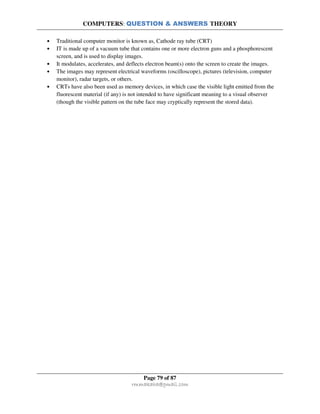 COMPUTERS: QUESTION & ANSWERS THEORY
Page 79 of 87
rmmakaha@gmail.com
• Traditional computer monitor is known as, Cathode ray tube (CRT)
• IT is made up of a vacuum tube that contains one or more electron guns and a phosphorescent
screen, and is used to display images.
• It modulates, accelerates, and deflects electron beam(s) onto the screen to create the images.
• The images may represent electrical waveforms (oscilloscope), pictures (television, computer
monitor), radar targets, or others.
• CRTs have also been used as memory devices, in which case the visible light emitted from the
fluorescent material (if any) is not intended to have significant meaning to a visual observer
(though the visible pattern on the tube face may cryptically represent the stored data).
 