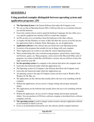 COMPUTERS: QUESTION & ANSWERS THEORY
Page 80 of 87
rmmakaha@gmail.com
QUESTION 3
Using practical examples distinguish between operating system and
application programs. [25]
• The Operating System is the System Software that makes the Computer work.
• We can say that an Operating System (OS) is Software that acts as an interface between
you and the hardware.
• It not only contains drivers used to speak the hardware's language, but also offers you a
very specific graphical user interface (GUI) to control the computer.
• An OS can also act as an interface (from the hardware) to the other software.
• A complex OS like Windows or Linux or Mac OS offers the services of an OS, but also
has applications built in. Solitaire, Paint, Messenger, etc. are all applications.
• Application software is the software that you install onto your Operating System.
• It consists of the programs that actually let you do things with your computer.
• These Applications are written to run under the various Operating Systems.
• These include things like your word processing programs, spread sheets, email clients,
web browser, games, etc. Many programs, such as most of the Microsoft Office suite of
programs, are written in both Mac and Windows versions, but you still have to have the
right version for your OS.
• So, the operating system of a computer is the software that allows the computer work.
• It provides the framework under which the applications run.
• The Operating system of a Computer is the Software that allows the Computer work.
• It provides the framework under which the Applications run.
• An operating system is the type of Computer system you have such as Window XP or
Window 95, 98, Mac, etc.
• The applications are the software that actually allows the user to do something with the
computer.
• Without the applications, all you can do is change settings and navigate among the
folders.
• The Applications are the Software that actually allows the user to do something with the
Computer.
• Without the applications, all you can do is change settings and navigate among the
folders. You can purchase its CD from a software company or download from a software
company's web site.
• The operating system is used to manage system resources and give application software
an environment in which it can run.
• It acts as an intermediary between the user, the software and the computer hardware.
 