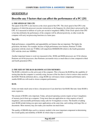COMPUTERS: QUESTION & ANSWERS THEORY
Page 82 of 87
rmmakaha@gmail.com
QUESTION 4
Describe any 5 factors that can affect the performance of a PC [25]
1) THE SPEED OF THE CPU
The speed of the CPU is also known as the clock speed of the CPU. The clock speed of the CPU is the
frequency of which the processor executes instructions or the frequency by which data is processed by the
CPU. It is measured in millions of cycles per second or megahertz (MHz). If the Clock speed of the CPU
is fast then definitely the performance of the computer will be affected positively, in other words the
computer will carry out processing functions at a faster pace.
The CPU.
High performance, compatibility and upgradability are features that are important. The higher the
generation, the better. For example, because of high performance new features, Pentium 75 (fifth
generation with the clock rate 75 MHz) will outperform 80486DX100 (which is the fourth generation
CPU with the clock rate 100MHz).
Another important feature is word size measured in bits. 80386 and 80486 processors are 32 bit whereas
Pentiums are 64 bit processors, thus Pentiums can transfer twice as much data at a time compared to third
and fourth generation CPUs.
2) THE SIZE OF THE RAM (RANDOM ACCESS MEMORY)
The RAM is referred to as the active part of the computer. This is because the RAM has the capability of
storing data that the computer is currently using, because of the fact that it is fast to retrieve data stored in
the RAM. With the definition above, a large RAM size will mean a faster computer performance and a
smaller RAM size will result to slower computer performance.
RAM.
It does not make much sense to have a fast processor if you dont have fast RAM. But note: faster RAM is
more expensive.
The amount of RAM is also important. Today, advanced operating systems require at least 4 megabytes
of memory just to boot up a computer. Using more than one application at a time requires at least 8
megabytes, and reasonable performance today calls for 16 megabytes or more. The benefits of adding
more RAM include letting you open more applications at the same time, and working with large files or
documents. More memory may also make your machine run much faster.
The quality of DRAM chips used in a memory module is the most important component in determining
the overall quality and reliability of RAM. So which chips to consider?
 