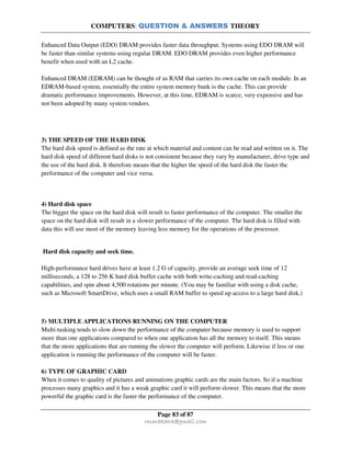 COMPUTERS: QUESTION & ANSWERS THEORY
Page 83 of 87
rmmakaha@gmail.com
Enhanced Data Output (EDO) DRAM provides faster data throughput. Systems using EDO DRAM will
be faster than similar systems using regular DRAM. EDO DRAM provides even higher performance
benefit when used with an L2 cache.
Enhanced DRAM (EDRAM) can be thought of as RAM that carries its own cache on each module. In an
EDRAM-based system, essentially the entire system memory bank is the cache. This can provide
dramatic performance improvements. However, at this time, EDRAM is scarce, very expensive and has
not been adopted by many system vendors.
3) THE SPEED OF THE HARD DISK
The hard disk speed is defined as the rate at which material and content can be read and written on it. The
hard disk speed of different hard disks is not consistent because they vary by manufacturer, drive type and
the use of the hard disk. It therefore means that the higher the speed of the hard disk the faster the
performance of the computer and vice versa.
4) Hard disk space
The bigger the space on the hard disk will result to faster performance of the computer. The smaller the
space on the hard disk will result in a slower performance of the computer. The hard disk is filled with
data this will use most of the memory leaving less memory for the operations of the processor.
Hard disk capacity and seek time.
High-performance hard drives have at least 1.2 G of capacity, provide an average seek time of 12
milliseconds, a 128 to 256 K hard disk buffer cache with both write-caching and read-caching
capabilities, and spin about 4,500 rotations per minute. (You may be familiar with using a disk cache,
such as Microsoft SmartDrive, which uses a small RAM buffer to speed up access to a large hard disk.)
5) MULTIPLE APPLICATIONS RUNNING ON THE COMPUTER
Multi-tasking tends to slow down the performance of the computer because memory is used to support
more than one applications compared to when one application has all the memory to itself. This means
that the more applications that are running the slower the computer will perform. Likewise if less or one
application is running the performance of the computer will be faster.
6) TYPE OF GRAPHIC CARD
When it comes to quality of pictures and animations graphic cards are the main factors. So if a machine
processes many graphics and it has a weak graphic card it will perform slower. This means that the more
powerful the graphic card is the faster the performance of the computer.
 