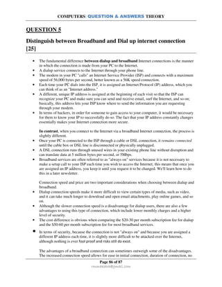 COMPUTERS: QUESTION & ANSWERS THEORY
Page 86 of 87
rmmakaha@gmail.com
QUESTION 5
Distinguish between Broadband and Dial up internet connection
[25]
• The fundamental difference between dialup and broadband Internet connections is the manner
in which the connection is made from your PC to the Internet.
• A dialup service connects to the Internet through your phone line.
• The modem in your PC "calls" an Internet Service Provider (ISP) and connects with a maximum
speed of 56,000 bytes per second, better known as a 56K speed connection.
• Each time your PC dials into the ISP, it is assigned an Internet Protocol (IP) address, which you
can think of as an "Internet address."
• A different, unique IP address is assigned at the beginning of each visit so that the ISP can
recognize your PC and make sure you can send and receive email, surf the Internet, and so on;
basically, this address lets your ISP know where to send the information you are requesting
through your modem.
• In terms of hackers, in order for someone to gain access to your computer, it would be necessary
for them to know your IP to successfully do so. The fact that your IP address constantly changes
essentially makes your Internet connection more secure.
In contrast, when you connect to the Internet via a broadband Internet connection, the process is
slightly different.
• Once your PC is connected to the ISP through a cable or DSL connection, it remains connected
until the cable box or DSL line is disconnected or physically unplugged.
• A DSL connection runs through unused wires in your existing phone line without disruption and
can translate data at 5 million bytes per second, or 5Mbps.
• Broadband services are often referred to as "always on" services because it is not necessary to
make a setup call to your ISP each time you wish to access the Internet; this means that once you
are assigned an IP address, you keep it until you request it to be changed. We'll learn how to do
this in a later newsletter.
Connection speed and price are two important considerations when choosing between dialup and
broadband.
• Dialup connection speeds make it more difficult to view certain types of media, such as video,
and it can take much longer to download and open email attachments, play online games, and so
on.
• Although the slower connection speed is a disadvantage for dialup users, there are also a few
advantages to using this type of connection, which include lower monthly charges and a higher
level of security.
• The cost difference is obvious when comparing the $20-30 per month subscription fee for dialup
and the $50-60 per month subscription fee for most broadband services.
• In terms of security, because the connection is not "always on" and because you are assigned a
different IP address each time, it is slightly more difficult to be attacked over the Internet,
although nothing is ever fool proof and risks still do exist.
The advantages of a broadband connection can sometimes outweigh some of the disadvantages.
The increased connection speed allows for ease in initial connection, duration of connection, no
 