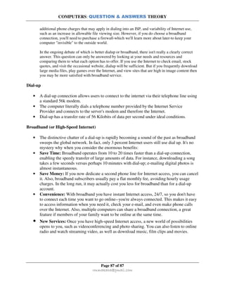 COMPUTERS: QUESTION & ANSWERS THEORY
Page 87 of 87
rmmakaha@gmail.com
additional phone charges that may apply in dialing into an ISP, and variability of Internet use,
such as an increase in allowable file viewing size. However, if you do choose a broadband
connection, you'll need to purchase a firewall-which we'll learn more about later-to keep your
computer "invisible" to the outside world.
In the ongoing debate of which is better dialup or broadband, there isn't really a clearly correct
answer. This question can only be answered by looking at your needs and resources and
comparing them to what each option has to offer. If you use the Internet to check email, stock
quotes, and visit the occasional website, dialup will be sufficient. But if you frequently download
large media files, play games over the Internet, and view sites that are high in image content then
you may be more satisfied with broadband service.
Dial-up
• A dial-up connection allows users to connect to the internet via their telephone line using
a standard 56k modem.
• The computer literally dials a telephone number provided by the Internet Service
Provider and connects to the server's modem and therefore the Internet.
• Dial-up has a transfer rate of 56 Kilobits of data per second under ideal conditions.
Broadband (or High-Speed Internet)
• The distinctive chatter of a dial-up is rapidly becoming a sound of the past as broadband
sweeps the global network. In fact, only 3 percent Internet users still use dial up. It's no
mystery why when you consider the enormous benefits:
• Save Time: Broadband operates from 10 to 20 times faster than a dial-up connection,
enabling the speedy transfer of large amounts of data. For instance, downloading a song
takes a few seconds versus perhaps 10 minutes with dial-up; e-mailing digital photos is
almost instantaneous.
• Save Money: If you now dedicate a second phone line for Internet access, you can cancel
it. Also, broadband subscribers usually pay a flat monthly fee, avoiding hourly usage
charges. In the long run, it may actually cost you less for broadband than for a dial-up
account.
• Convenience: With broadband you have instant Internet access, 24/7, so you don't have
to connect each time you want to go online--you're always connected. This makes it easy
to access information when you need it, check your e-mail, and even make phone calls
over the Internet. Also, multiple computers can share a broadband connection, a great
feature if members of your family want to be online at the same time.
• New Services: Once you have high-speed Internet access, a new world of possibilities
opens to you, such as videoconferencing and photo sharing. You can also listen to online
radio and watch streaming video, as well as download music, film clips and movies.
 