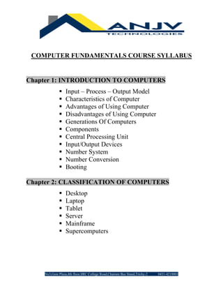 No3,Gem Plaza,4th floor,SRC College Road,Chatram Bus Stand,Trichy-2 0431-4218801
COMPUTER FUNDAMENTALS COURSE SYLLABUS
Chapter 1: INTRODUCTION TO COMPUTERS
▪ Input – Process – Output Model
▪ Characteristics of Computer
▪ Advantages of Using Computer
▪ Disadvantages of Using Computer
▪ Generations Of Computers
▪ Components
▪ Central Processing Unit
▪ Input/Output Devices
▪ Number System
▪ Number Conversion
▪ Booting
Chapter 2: CLASSIFICATION OF COMPUTERS
▪ Desktop
▪ Laptop
▪ Tablet
▪ Server
▪ Mainframe
▪ Supercomputers
 