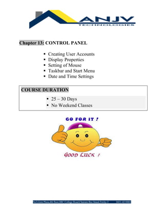 No3,Gem Plaza,4th floor,SRC College Road,Chatram Bus Stand,Trichy-2 0431-4218801
Chapter 13: CONTROL PANEL
▪ Creating User Accounts
▪ Display Properties
▪ Setting of Mouse
▪ Taskbar and Start Menu
▪ Date and Time Settings
COURSE DURATION
▪ 25 – 30 Days
▪ No Weekend Classes
 