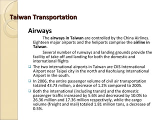 Taiwan Transportation
     Airways
                The airways in Taiwan are controlled by the China Airlines.
         Eighteen major airports and the heliports comprise the airline in
         Taiwan.
                Several number of runways and landing grounds provide the
         facility of take off and landing for both the domestic and
         international flights
        The two international airports in Taiwan are CKS International
         Airport near Taipei city in the north and Kaohsiung International
         Airport in the south.
        In 2006, the entire passenger volume of civil air transportation
         totaled 43.73 million, a decrease of 1.2% compared to 2005.
        Both the international (including transit) and the domestic
         passenger traffic increased by 5.6% and decreased by 10.0% to
         26.36 million and 17.36 million respectively, while the cargo
         volume (freight and mail) totaled 1.81 million tons, a decrease of
         0.5%.
 