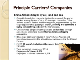 Principle Carriers/ Companies
China Airlines Cargo: By air, land and sea
   China Airlines delivers cargo to destinations around the world.
    Ranked among the world's top 10 air cargo companies, China
    Airlines boasts a fleet of modern freighters, supplemented by the
    cargo capacity of its passenger aircraft, allowing it to command a
    highly competitive position in the marketplace.
   China Airlines' cargo network spans air, land and sea through
    agreements with more than 100 air and marine shipping
    companies.
   It has large-scale warehouses in New York, Los Angeles and
    Luxembourg connected to a trucking network covering the US and
    Europe.
   FLEET: 68 aircraft, including 48 Passenger Jets/20 Freighters (Feb
    29,2008)
   Total number of employees: 9,916
    Employees in Taiwan: 8,208
    Employees stationed overseas: 1,708
 