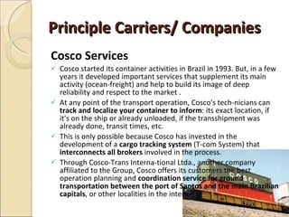 Principle Carriers/ Companies
Cosco Services
   Cosco started its container activities in Brazil in 1993. But, in a few
    years it developed important services that supplement its main
    activity (ocean-freight) and help to build its image of deep
    reliability and respect to the market .
   At any point of the transport operation, Cosco's tech-nicians can
    track and localize your container to inform: its exact location, if
    it's on the ship or already unloaded, if the transshipment was
    already done, transit times, etc.
   This is only possible because Cosco has invested in the
    development of a cargo tracking system (T-com System) that
    interconnects all brokers involved in the process.
   Through Cosco-Trans Interna-tional Ltda., another company
    affiliated to the Group, Cosco offers its customers the best
    operation planning and coordination service for ground
    transportation between the port of Santos and the main Brazilian
    capitals, or other localities in the interior
 