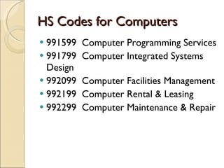 HS Codes for Computers
 991599   Computer Programming Services
 991799   Computer Integrated Systems
  Design
 992099   Computer Facilities Management
 992199   Computer Rental & Leasing
 992299   Computer Maintenance & Repair
 