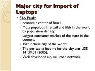 Major city for Import of
Laptops
   São Paulo
    ◦ economic center of Brazil
    ◦ Most populous in Brazil and fifth in the world
      by population density
    ◦ Largest consumer market of the state in the
      country.
    ◦ 19th richest city of the world
    ◦ The per capita income for the city was US$
      14139.01 (2005).
    ◦ Well developed air, rail, road network.
 