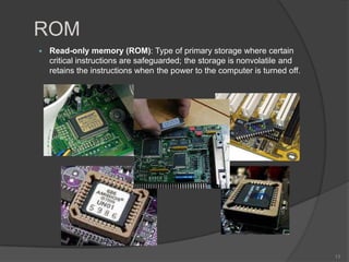 ROM
   Read-only memory (ROM): Type of primary storage where certain
    critical instructions are safeguarded; the storage is nonvolatile and
    retains the instructions when the power to the computer is turned off.




                                                                             13
 