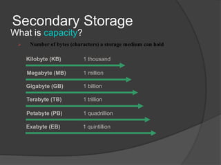 Secondary Storage
What is capacity?
     Number of bytes (characters) a storage medium can hold

     Kilobyte (KB)         1 thousand

     Megabyte (MB)         1 million

     Gigabyte (GB)         1 billion

     Terabyte (TB)         1 trillion

     Petabyte (PB)         1 quadrillion

     Exabyte (EB)          1 quintillion
 