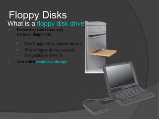 Floppy Disks
What is a floppy disk drive?
   Device that reads from and
    writes to floppy disk

       One floppy drive, named drive A                  Floppy disk drive built into
                                                         a desktop computer
       If two floppy drives, second
        designated as drive B
   Also called secondary storage




                    External floppy disk drive attaches to
                    a computer with a cable
 