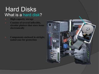 Hard Disks                               hard disk installed
                                           in system unit
What is a hard disk?
   High-capacity storage
   Consists of several inflexible,
    circular platters that store items
    electronically


   Components enclosed in airtight,
    sealed case for protection
 