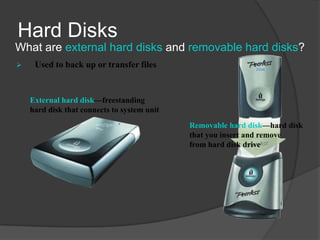 Hard Disks
What are external hard disks and removable hard disks?
    Used to back up or transfer files


    External hard disk—freestanding
    hard disk that connects to system unit
                                             Removable hard disk—hard disk
                                             that you insert and remove
                                             from hard disk drive
 