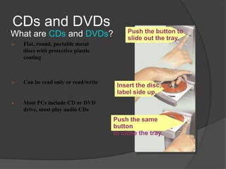 CDs and DVDs
                                          Push the button to
What are CDs and DVDs?                    slide out the tray.
   Flat, round, portable metal
    discs with protective plastic
    coating



   Can be read only or read/write
                                      Insert the disc,
                                      label side up.
   Most PCs include CD or DVD
    drive, most play audio CDs
                                     Push the same
                                     button
                                     to close the tray.
 