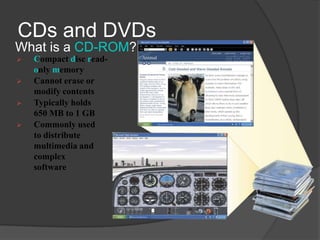 CDs and DVDs
What is a CD-ROM?
   Compact disc read-
    only memory
   Cannot erase or
    modify contents
   Typically holds
    650 MB to 1 GB
   Commonly used
    to distribute
    multimedia and
    complex
    software
 
