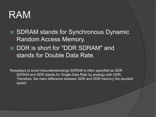 RAM
 SDRAM stands for Synchronous Dynamic
  Random Access Memory.
 DDR is short for "DDR SDRAM" and
  stands for Double Data Rate.

Nowadays to avoid misunderstandings SDRAM is often specified as SDR
   SDRAM and SDR stands for Single Data Rate by analogy with DDR.
   Therefore, the main difference between SDR and DDR memory the doubled
   speed:
 
