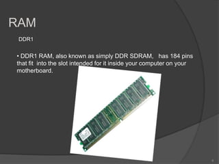 RAM
 DDR1


• DDR1 RAM, also known as simply DDR SDRAM, has 184 pins
that fit into the slot intended for it inside your computer on your
motherboard.




                                                                      8
 