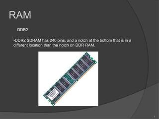 RAM
  DDR2

•DDR2 SDRAM has 240 pins, and a notch at the bottom that is in a
different location than the notch on DDR RAM.




                                                                   9
 