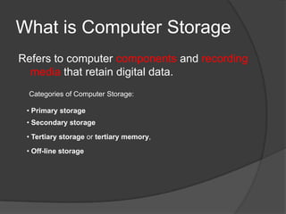 What is Computer Storage
Refers to computer components and recording
  media that retain digital data.
  Categories of Computer Storage:

 • Primary storage
 • Secondary storage
 • Tertiary storage or tertiary memory,

 • Off-line storage
 